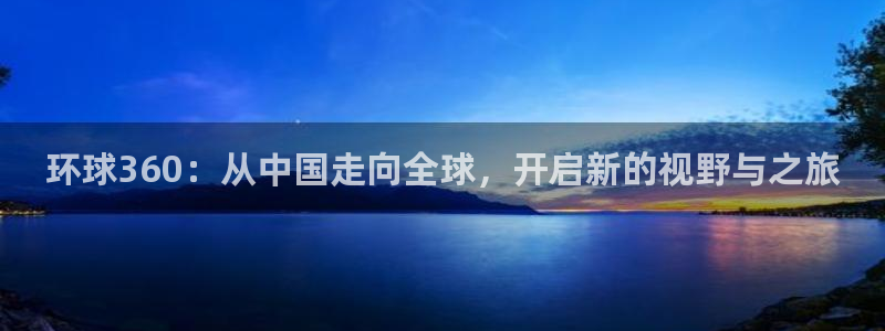 彩客网官方app下载：环球360：从中国走向全球，开启新的视野与之旅